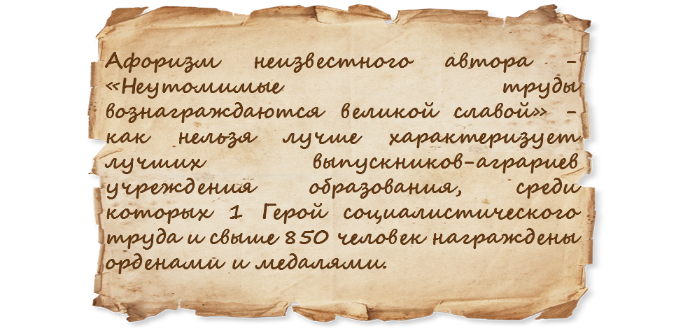 Афоризм неизвестного автора - «Неутомимые труды вознаграждаются великой славой» - как нельзя лучше характеризует лучших выпускников-аграриев учреждения образования, среди которых 1 Герой социалистического труда и свыше 850 человек награждены орденами и медалями.