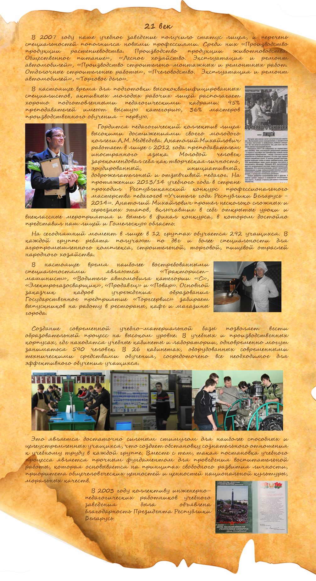  21 век В 2007 году наше учебное заведение получило статус лицея, и перечень специальностей пополнился новыми профессиями. Среди них «Производство продукции растениеводства. Производство продукции животноводства. Общественное питание», «Лесное хозяйство. Эксплуатация и ремонт автомобилей», «Производство строительно-монтажных и ремонтных работ. Отделочные строительные работы», «Пчеловодство. Эксплуатация и ремонт автомобилей», «Торговое дело». ﷯В настоящее время для подготовки высококвалифицированных специалистов, активных молодых рабочих лицей располагает хорошо подготовленными педагогическими кадрами: 95% преподавателей имеют высшую категорию, 36% мастеров производственного обучения – первую. ﷯Гордится педагогический коллектив лицея высокими достижениями своего молодого коллеги А.М. Медведева. Анатолий Михайлович работает в лицее с 2012 года преподавателем иностранного языка. Молодой человек зарекомендовал себя как творческая личность, эрудированный, инициативный, доброжелательный и отзывчивый педагог. На протяжении 2013/14 учебного года в стране проходил Республиканский конкурс профессионального мастерства педагогов «Учитель года Республики Беларусь - 2014». Анатолий Михайлович прошёл несколько сложных и серьезных этапов, включавших в себе открытые уроки и внеклассные мероприятия и вышел в финал конкурса, в котором достойно представил наш лицей и Гомельскую область. На сегодняшний момент в лицее в 12 группах обучается 292 учащихся. В каждой группе ребята получают по две и более специальности для агропромышленного комплекса, строительной, торговой, пищевой отраслей народного хозяйства. ﷯В настоящее время наиболее востребованными специальностями являются «Тракторист-машинист», «Водитель автомобиля категории «С», «Электрогазосварщик», «Продавец» и «Повар». Основной заказчик кадров учреждения образования Государственное предприятие «Торгсервис» забирает выпускников на работу в рестораны, кафе и магазины города. Создание современной учебно-материальной базы позволяет вести образовательный процесс на высоком уровне. В учебных и производственных корпусах, где находятся учебные кабинеты и лаборатории, одновременно могут заниматься 590 человек. В 26 кабинетах, оборудованных современными техническими средствами обучения, сосредоточено все необходимое для эффективного обучения учащихся. ﷯﷯﷯ Это является достаточно сильным стимулом для наиболее способных и целеустремленных учащихся, что создает обстановку сознательного отношения к учебному труду в каждой группе. Вместе с тем, такая постановка учебного процесса является прочным фундаментом для проведения воспитательной работы, которая основывается на принципах свободного развития личности, приоритета общечеловеческих ценностей и ценностей национальной культуры, моральных качеств. ﷯В 2003 году коллективу инженерно-педагогических работников учебного заведения была объявлена благодарность Президента Республики Беларусь. 