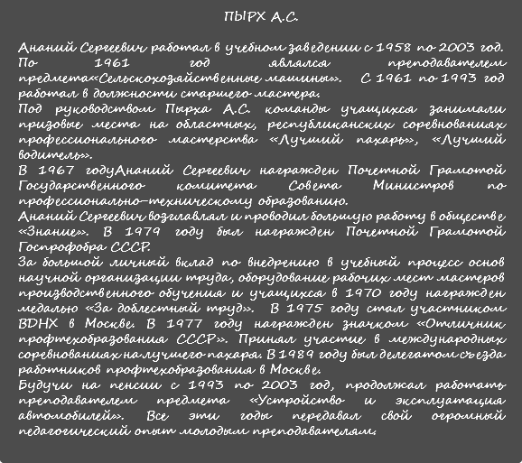 ПЫРХ А.С. Ананий Сергеевич работал в учебном заведении с 1958 по 2003 год. По 1961 год являлся преподавателем предмета«Сельскохозяйственные машины». С 1961 по 1993 год работал в должности старшего мастера. Под руководством Пырха А.С. команды учащихся занимали призовые места на областных, республиканских соревнованиях профессионального мастерства «Лучший пахарь», «Лучший водитель». В 1967 годуАнаний Сергеевич награжден Почетной Грамотой Государственного комитета Совета Министров по профессионально-техническому образованию. Ананий Сергеевич возглавлял и проводил большую работу в обществе «Знание». В 1979 году был награжден Почетной Грамотой Госпрофобра СССР. За большой личный вклад по внедрению в учебный процесс основ научной организации труда, оборудование рабочих мест мастеров производственного обучения и учащихся в 1970 году награжден медалью «За доблестный труд». В 1975 году стал участником ВДНХ в Москве. В 1977 году награжден значком «Отличник профтехобразования СССР». Принял участие в международных соревнованиях на лучшего пахаря. В 1989 году был делегатом съезда работников профтехобразования в Москве. Будучи на пенсии с 1993 по 2003 год, продолжал работать преподавателем предмета «Устройство и эксплуатация автомобилей». Все эти годы передавал свой огромный педагогический опыт молодым преподавателям. 