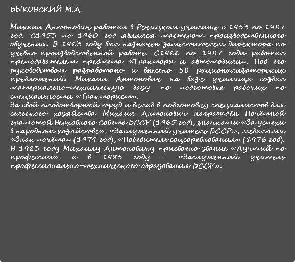 БЫКОВСКИЙ М.А. Михаил Антонович работал в Речицком училище с 1953 по 1987 год. С1953 по 1960 год являлся мастером производственного обучения. В 1963 году был назначен заместителем директора по учебно-производственной работе. С1966 по 1987 годы работал преподавателем предмета «Тракторы и автомобили». Под его руководством разработано и внесено 58 рационализаторских предложений. Михаил Антонович на базе училища создал материально-техническую базу по подготовке рабочих по специальности «Тракторист». За свой плодотворный труд и вклад в подготовку специалистов для сельского хозяйства Михаил Антонович награждён Почётной грамотой Верховного Совета БССР (1965 год), значками «За успехи в народном хозяйстве», «Заслуженный учитель БССР», медалями «Знак почёта» (1974 год), «Победитель соцсоревнования» (1976 год). В 1983 году Михаилу Антоновичу присвоено звание «Лучший по профессии», а в 1985 году – «Заслуженный учитель профессионально-технического образования БССР». 