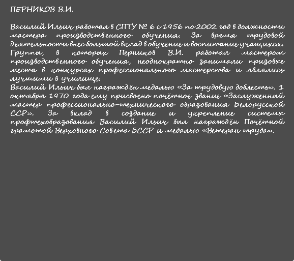 ПЕРНИКОВ В.И. Василий Ильич работал в СПТУ № 6 с 1956 по 2002 год в должности мастера производственного обучения. За время трудовой деятельности внёс большой вклад в обучение и воспитание учащихся. Группы, в которых Перников В.И. работал мастером производственного обучения, неоднократно занимали призовые места в конкурсах профессионального мастерства и являлись лучшими в училище. Василий Ильич был награждён медалью «За трудовую доблесть». 1 октября 1970 года ему присвоено почётное звание «Заслуженный мастер профессионально-технического образования Белорусской ССР». За вклад в создание и укрепление системы профтехобразования Василий Ильич был награждён Почётной грамотой Верховного Совета БССР и медалью «Ветеран труда». 