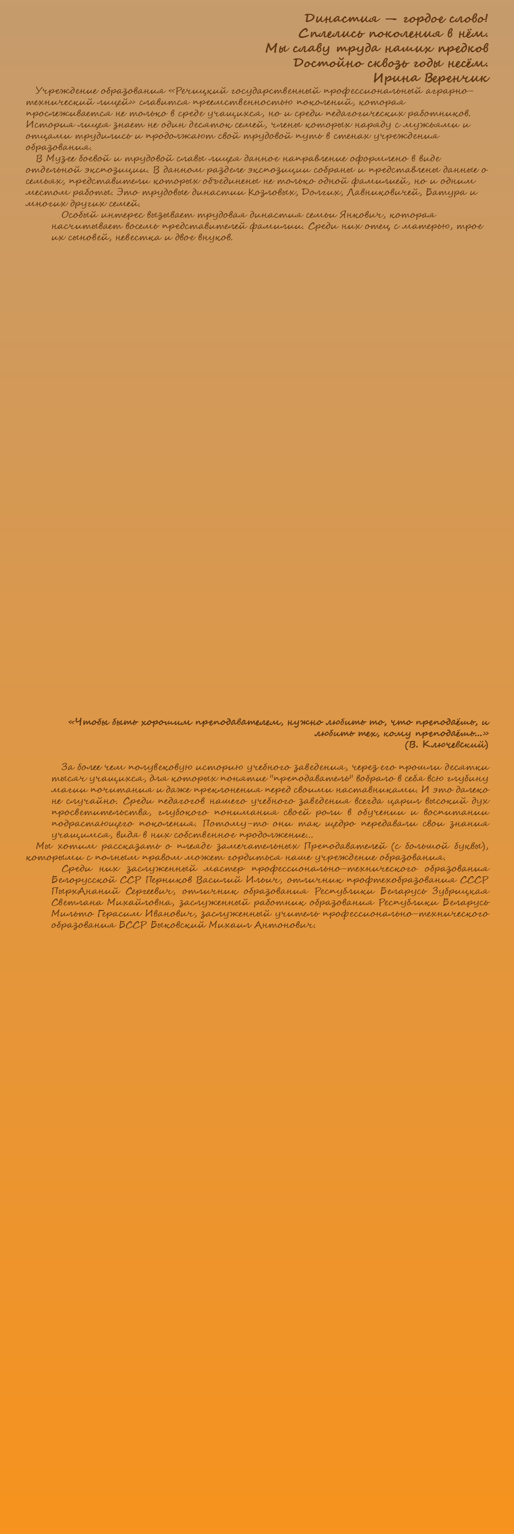 Династия — гордое слово! Сплелись поколения в нём. Мы славу труда наших предков Достойно сквозь годы несём. Ирина Веренчик Учреждение образования «Речицкий государственный профессиональный аграрно-технический лицей» славится преемственностью поколений, которая прослеживается не только в среде учащихся, но и среди педагогических работников. История лицея знает не один десяток семей, члены которых наряду с мужьями и отцами трудились и продолжают свой трудовой путь в стенах учреждения образования. В Музее боевой и трудовой славы лицея данное направление оформлено в виде отдельной экспозиции. В данном разделе экспозиции собраны и представлены данные о семьях, представители которых объединены не только одной фамилией, но и одним местом работы. Это трудовые династии Козловых, Долгих, Лавниковичей, Батура и многих других семей. Особый интерес вызывает трудовая династия семьи Янкович, которая насчитывает восемь представителей фамилии. Среди них отец с матерью, трое их сыновей, невестка и двое внуков. «Чтобы быть хорошим преподавателем, нужно любить то, что преподаёшь, и любить тех, кому преподаёшь...» (В. Ключевский) За более чем полувековую историю учебного заведения, через его прошли десятки тысяч учащихся, для которых понятие "преподаватель" вобрало в себя всю глубину магии почитания и даже преклонения перед своими наставниками. И это далеко не случайно. Среди педагогов нашего учебного заведения всегда царил высокий дух просветительства, глубокого понимания своей роли в обучении и воспитании подрастающего поколения. Потому-то они так щедро передавали свои знания учащимся, видя в них собственное продолжение... Мы хотим рассказать о плеяде замечательных Преподавателей (с большой буквы), которыми с полным правом может гордиться наше учреждение образования. Среди них заслуженный мастер профессионально-технического образования Белорусской ССР Перников Василий Ильич, отличник профтехобразования СССР ПырхАнаний Сергеевич, отличник образования Республики Беларусь Зубрицкая Светлана Михайловна, заслуженный работник образования Республики Беларусь Мильто Герасим Иванович, заслуженный учитель профессионально-технического образования БССР Быковский Михаил Антонович. 