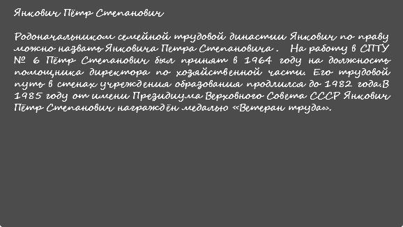 Янкович Пётр Степанович Родоначальником семейной трудовой династии Янкович по праву можно назвать Янковича Петра Степановича . На работу в СПТУ № 6 Пётр Степанович был принят в 1964 году на должность помощника директора по хозяйственной части. Его трудовой путь в стенах учреждения образования продлился до 1982 года.В 1985 году от имени Президиума Верховного Совета СССР Янкович Пётр Степанович награждён медалью «Ветеран труда». 