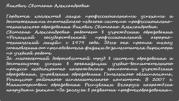 Янкович Светлана Александровна Гордится коллектив лицея профессиональными успехами и достижениями опытнейшего педагога системы профессионально-технического образования Янкович Светланы Александровны. Светлана Александровна работает в учреждении образования «Речицкий государственный профессиональный аграрно-технический лицей» с 1979 года. Здесь она прошла школу становления от преподавателя физики до заместителя директора по учебной работе. За многолетний добросовестный труд в системе образования и достигнутые успехи в организации учебно-воспитательного процесса неоднократно награждалась грамотами учреждения образования, управления образования Гомельского облисполкома, Речицкого районного исполнительного комитета. В 2007 г. Министерством образования Республики Беларусь награждена нагрудным знаком «За заслуги в развитии профтехобразования». 