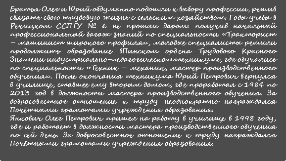 Братья Олег и Юрий обдуманно подошли к выбору профессии, решив связать свою трудовую жизнь с сельским хозяйством. Годы учебы в Речицком ССПТУ № 6 не прошли даром: получив начальный профессиональный багаж знаний по специальности «Тракторист – машинист широкого профиля», молодые специалисты решили продолжить образование вПинском ордена Трудового Красного Знамени индустриально-педагогическом техникуме, где обучались по специальности «Техник – механик, мастер производственного обучения». После окончания техникума Юрий Петрович вернулся в училище, ставшее ему вторым домом, где проработал с 1984 по 2013 год в должности мастера производственного обучения. За добросовестное отношение к труду неоднократно награждался Почётными грамотами учреждения образования. Янкович Олег Петрович пришел на работу в училище в 1998 году, где и работает в должности мастера производственного обучения по сей день. За добросовестное отношение к труду награждался Почётными грамотами учреждения образования.