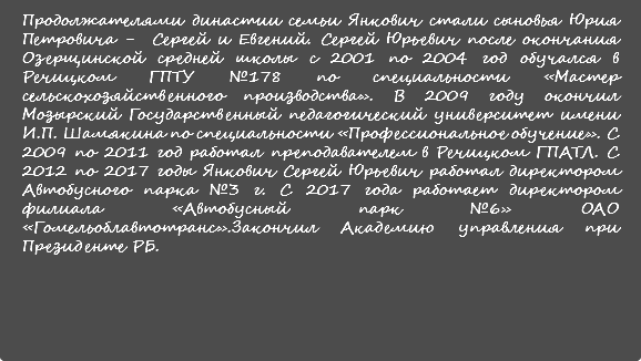 Продолжателями династии семьи Янкович стали сыновья Юрия Петровича - Сергей и Евгений. Сергей Юрьевич после окончания Озерщинской средней школы с 2001 по 2004 год обучался в Речицком ГПТУ №178 по специальности «Мастер сельскохозяйственного производства». В 2009 году окончил Мозырский Государственный педагогический университет имени И.П. Шамякина по специальности «Профессиональное обучение». С 2009 по 2011 год работал преподавателем в Речицком ГПАТЛ. С 2012 по 2017 годы Янкович Сергей Юрьевич работал директором Автобусного парка №3 г. С 2017 года работает директором филиала «Автобусный парк №6» ОАО «Гомельоблавтотранс».Закончил Академию управления при Президенте РБ.